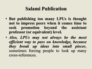 Salami Publication
• But publishing too many LPUs is thought
not to impress peers when it comes time to
seek promotion beyond the assistant
professor (or equivalent) level.
• Also, LPUs may not always be the most
efficient way to pass on knowledge, because
they break up ideas into small pieces,
sometimes forcing people to look up many
cross-references.
 