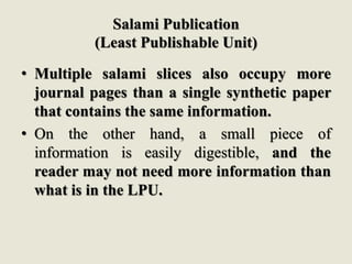 Salami Publication
(Least Publishable Unit)
• Multiple salami slices also occupy more
journal pages than a single synthetic paper
that contains the same information.
• On the other hand, a small piece of
information is easily digestible, and the
reader may not need more information than
what is in the LPU.
 
