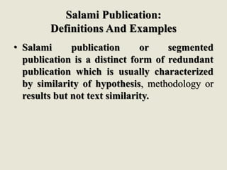 Salami Publication:
Definitions And Examples
• Salami publication or segmented
publication is a distinct form of redundant
publication which is usually characterized
by similarity of hypothesis, methodology or
results but not text similarity.
 