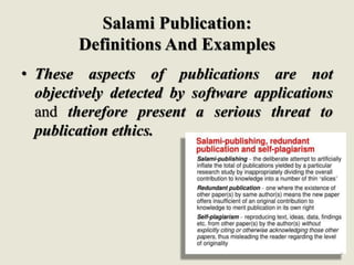 Salami Publication:
Definitions And Examples
• These aspects of publications are not
objectively detected by software applications
and therefore present a serious threat to
publication ethics.
 