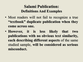 Salami Publication:
Definitions And Examples
• Most readers will not fail to recognize a true
“textbook” duplicate publication when they
come across one.
• However, it is less likely that two
publications with no obvious text similarity,
each describing different aspects of the same
studied sample, will be considered as serious
misconduct.
 