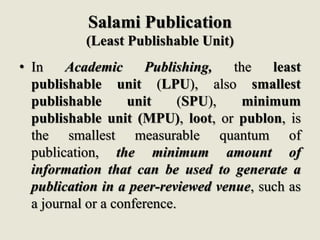 Salami Publication
(Least Publishable Unit)
• In Academic Publishing, the least
publishable unit (LPU), also smallest
publishable unit (SPU), minimum
publishable unit (MPU), loot, or publon, is
the smallest measurable quantum of
publication, the minimum amount of
information that can be used to generate a
publication in a peer-reviewed venue, such as
a journal or a conference.
 
