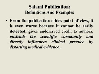 Salami Publication:
Definitions And Examples
• From the publication ethics point of view, it
is even worse because it cannot be easily
detected, gives undeserved credit to authors,
misleads the scientific community and
directly influences clinical practice by
distorting medical evidence.
 