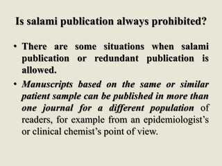 Is salami publication always prohibited?
• There are some situations when salami
publication or redundant publication is
allowed.
• Manuscripts based on the same or similar
patient sample can be published in more than
one journal for a different population of
readers, for example from an epidemiologist’s
or clinical chemist’s point of view.
 