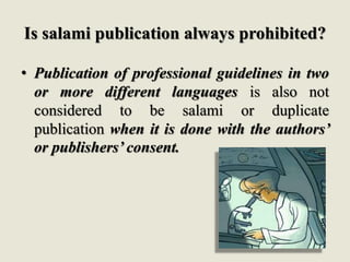 Is salami publication always prohibited?
• Publication of professional guidelines in two
or more different languages is also not
considered to be salami or duplicate
publication when it is done with the authors’
or publishers’ consent.
 