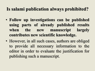 Is salami publication always prohibited?
• Follow up investigations can be published
using parts of already published results
when the new manuscript largely
contributes new scientific knowledge.
• However, in all such cases, authors are obliged
to provide all necessary information to the
editor in order to evaluate the justification for
publishing such a manuscript.
 