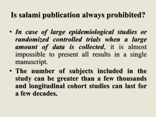 Is salami publication always prohibited?
• In case of large epidemiological studies or
randomized controlled trials when a large
amount of data is collected, it is almost
impossible to present all results in a single
manuscript.
• The number of subjects included in the
study can be greater than a few thousands
and longitudinal cohort studies can last for
a few decades.
 