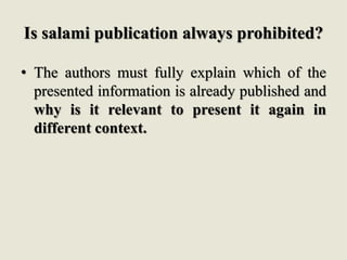 Is salami publication always prohibited?
• The authors must fully explain which of the
presented information is already published and
why is it relevant to present it again in
different context.
 