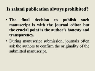 Is salami publication always prohibited?
• The final decision to publish such
manuscript is with the journal editor but
the crucial point is the author’s honesty and
transparency.
• During manuscript submission, journals often
ask the authors to confirm the originality of the
submitted manuscript.
 