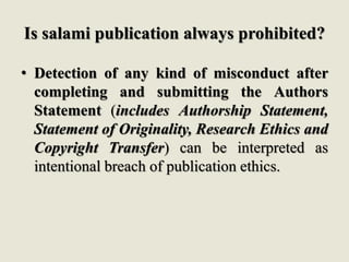 Is salami publication always prohibited?
• Detection of any kind of misconduct after
completing and submitting the Authors
Statement (includes Authorship Statement,
Statement of Originality, Research Ethics and
Copyright Transfer) can be interpreted as
intentional breach of publication ethics.
 