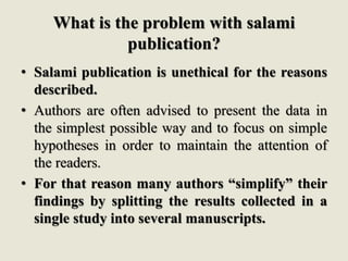 What is the problem with salami
publication?
• Salami publication is unethical for the reasons
described.
• Authors are often advised to present the data in
the simplest possible way and to focus on simple
hypotheses in order to maintain the attention of
the readers.
• For that reason many authors “simplify” their
findings by splitting the results collected in a
single study into several manuscripts.
 