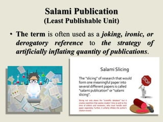 Salami Publication
(Least Publishable Unit)
• The term is often used as a joking, ironic, or
derogatory reference to the strategy of
artificially inflating quantity of publications.
 
