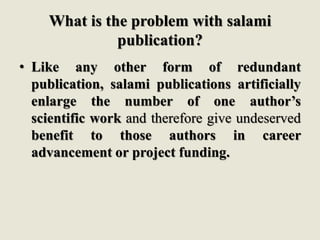 What is the problem with salami
publication?
• Like any other form of redundant
publication, salami publications artificially
enlarge the number of one author’s
scientific work and therefore give undeserved
benefit to those authors in career
advancement or project funding.
 
