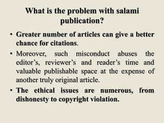 What is the problem with salami
publication?
• Greater number of articles can give a better
chance for citations.
• Moreover, such misconduct abuses the
editor’s, reviewer’s and reader’s time and
valuable publishable space at the expense of
another truly original article.
• The ethical issues are numerous, from
dishonesty to copyright violation.
 
