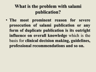 What is the problem with salami
publication?
• The most prominent reason for severe
prosecution of salami publication or any
form of duplicate publication is its outright
influence on overall knowledge which is the
basis for clinical decision making, guidelines,
professional recommendations and so on.
 