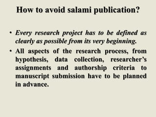 How to avoid salami publication?
• Every research project has to be defined as
clearly as possible from its very beginning.
• All aspects of the research process, from
hypothesis, data collection, researcher’s
assignments and authorship criteria to
manuscript submission have to be planned
in advance.
 