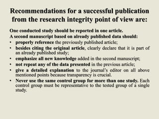Recommendations for a successful publication
from the research integrity point of view are:
One conducted study should be reported in one article.
A second manuscript based on already published data should:
• properly reference the previously published article;
• besides citing the original article, clearly declare that it is part of
an already published study;
• emphasize all new knowledge added in the second manuscript;
• not repeat any of the data presented in the previous article;
• give a detailed explanation to the journal’s editor on all above
mentioned points because transparency is crucial.
• Never use the same control group for more than one study. Each
control group must be representative to the tested group of a single
study.
 