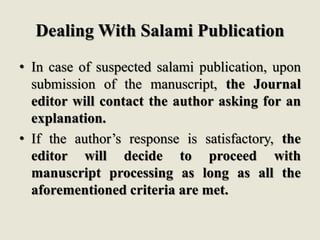 Dealing With Salami Publication
• In case of suspected salami publication, upon
submission of the manuscript, the Journal
editor will contact the author asking for an
explanation.
• If the author’s response is satisfactory, the
editor will decide to proceed with
manuscript processing as long as all the
aforementioned criteria are met.
 