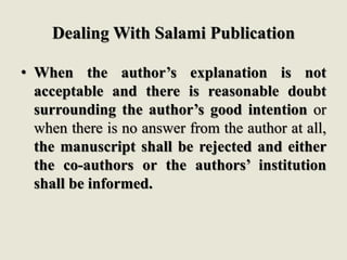 Dealing With Salami Publication
• When the author’s explanation is not
acceptable and there is reasonable doubt
surrounding the author’s good intention or
when there is no answer from the author at all,
the manuscript shall be rejected and either
the co-authors or the authors’ institution
shall be informed.
 