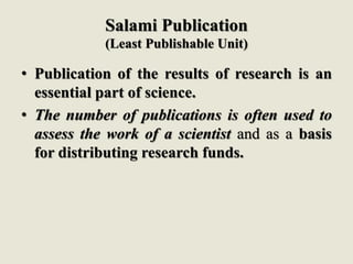Salami Publication
(Least Publishable Unit)
• Publication of the results of research is an
essential part of science.
• The number of publications is often used to
assess the work of a scientist and as a basis
for distributing research funds.
 