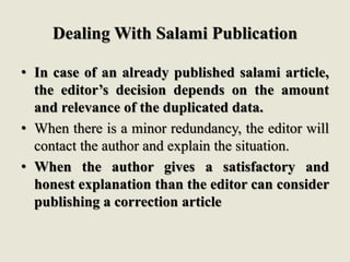Dealing With Salami Publication
• In case of an already published salami article,
the editor’s decision depends on the amount
and relevance of the duplicated data.
• When there is a minor redundancy, the editor will
contact the author and explain the situation.
• When the author gives a satisfactory and
honest explanation than the editor can consider
publishing a correction article
 