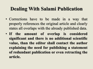 Dealing With Salami Publication
• Corrections have to be made in a way that
properly references the original article and clearly
states all overlaps with the already published data.
• If the amount of overlap is considered
significant and there is no additional scientific
value, than the editor shall contact the author
explaining the need for publishing a statement
of redundant publication or even retracting the
article.
 