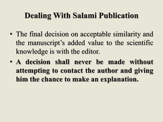 Dealing With Salami Publication
• The final decision on acceptable similarity and
the manuscript’s added value to the scientific
knowledge is with the editor.
• A decision shall never be made without
attempting to contact the author and giving
him the chance to make an explanation.
 