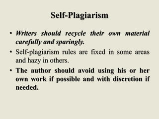 Self-Plagiarism
• Writers should recycle their own material
carefully and sparingly.
• Self-plagiarism rules are fixed in some areas
and hazy in others.
• The author should avoid using his or her
own work if possible and with discretion if
needed.
 