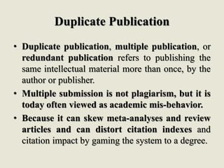 Duplicate Publication
• Duplicate publication, multiple publication, or
redundant publication refers to publishing the
same intellectual material more than once, by the
author or publisher.
• Multiple submission is not plagiarism, but it is
today often viewed as academic mis-behavior.
• Because it can skew meta-analyses and review
articles and can distort citation indexes and
citation impact by gaming the system to a degree.
 