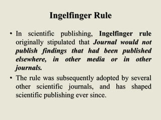 Ingelfinger Rule
• In scientific publishing, Ingelfinger rule
originally stipulated that Journal would not
publish findings that had been published
elsewhere, in other media or in other
journals.
• The rule was subsequently adopted by several
other scientific journals, and has shaped
scientific publishing ever since.
 