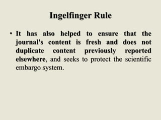 Ingelfinger Rule
• It has also helped to ensure that the
journal's content is fresh and does not
duplicate content previously reported
elsewhere, and seeks to protect the scientific
embargo system.
 