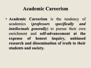 Academic Careerism
• Academic Careerism is the tendency of
academics (professors specifically and
intellectuals generally) to pursue their own
enrichment and self-advancement at the
expense of honest inquiry, unbiased
research and dissemination of truth to their
students and society.
 