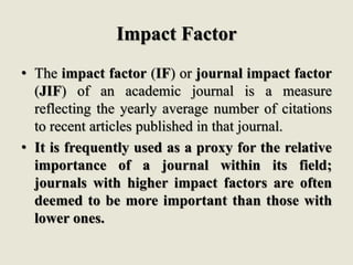 Impact Factor
• The impact factor (IF) or journal impact factor
(JIF) of an academic journal is a measure
reflecting the yearly average number of citations
to recent articles published in that journal.
• It is frequently used as a proxy for the relative
importance of a journal within its field;
journals with higher impact factors are often
deemed to be more important than those with
lower ones.
 