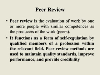 Peer Review
• Peer review is the evaluation of work by one
or more people with similar competences as
the producers of the work (peers).
• It functions as a form of self-regulation by
qualified members of a profession within
the relevant field. Peer review methods are
used to maintain quality standards, improve
performance, and provide credibility
 
