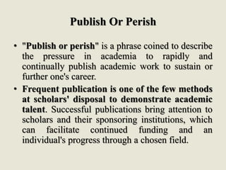 Publish Or Perish
• "Publish or perish" is a phrase coined to describe
the pressure in academia to rapidly and
continually publish academic work to sustain or
further one's career.
• Frequent publication is one of the few methods
at scholars' disposal to demonstrate academic
talent. Successful publications bring attention to
scholars and their sponsoring institutions, which
can facilitate continued funding and an
individual's progress through a chosen field.
 