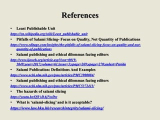 References
• Least Publishable Unit
https://en.wikipedia.org/wiki/Least_publishable_unit
• Pitfalls of Salami Slicing- Focus on Quality, Not Quantity of Publications
https://www.editage.com/insights/the-pitfalls-of-salami-slicing-focus-on-quality-and-not-
quantity-of-publications
• Salami publishing and ethical dilemmas facing editors
http://www.ijaweb.org/article.asp?issn=0019-
5049;year=2017;volume=61;issue=3;spage=269;epage=270;aulast=Parida
• Salami Publication: Definitions And Examples
https://www.ncbi.nlm.nih.gov/pmc/articles/PMC3900084/
• Salami publishing and ethical dilemmas facing editors
https://www.ncbi.nlm.nih.gov/pmc/articles/PMC5372411/
• The hazards of salami slicing
https://youtu.be/QjVsDAjNwDw
• What is ‘salami-slicing’ and is it acceptable?
https://www.law.hku.hk/researchintegrity/salami-slicing/
 