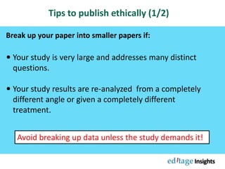 Tips to publish ethically (1/2)
 Your study is very large and addresses many distinct
questions.
 Your study results are re-analyzed from a completely
different angle or given a completely different
treatment.
Break up your paper into smaller papers if:
Avoid breaking up data unless the study demands it!
 