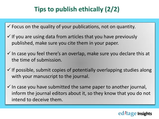  Focus on the quality of your publications, not on quantity.
 If you are using data from articles that you have previously
published, make sure you cite them in your paper.
 In case you feel there’s an overlap, make sure you declare this at
the time of submission.
 If possible, submit copies of potentially overlapping studies along
with your manuscript to the journal.
 In case you have submitted the same paper to another journal,
inform the journal editors about it, so they know that you do not
intend to deceive them.
Tips to publish ethically (2/2)
 