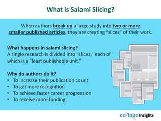 What is Salami Slicing?
When authors break up a large study into two or more
smaller published articles, they are creating “slices” of their work.
What happens in salami slicing?
A single research is divided into “slices,” each of
which is a “least publishable unit.”
Why do authors do it?
• To increase their publication count
• To get more recognition
• To achieve faster career progression
• To receive more funding
 