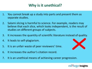 Why is it unethical?
1. You cannot break up a study into parts and present them as
separate studies.
2. Salami slicing is harmful to science. For example, readers may
believe that each slice, which looks independent, is the result of
studies on different groups of subjects.
3. It increases the quantity of scientific literature instead of quality.
4. It leads to self-plagiarism.
5. It is an unfair waste of peer reviewers’ time.
6. It increases the author’s citation record.
7. It is an unethical means of achieving career progression.
 