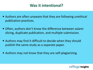 Was it intentional?
 Authors are often unaware that they are following unethical
publication practices.
 Often, authors don’t know the difference between salami
slicing, duplicate publication, and multiple submission.
 Authors may find it difficult to decide when they should
publish the same study as a separate paper.
 Authors may not know that they are self-plagiarizing.
 