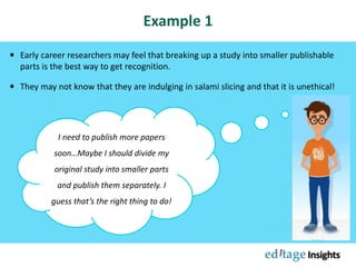 Example 1
 Early career researchers may feel that breaking up a study into smaller publishable
parts is the best way to get recognition.
 They may not know that they are indulging in salami slicing and that it is unethical!
I need to publish more papers
soon…Maybe I should divide my
original study into smaller parts
and publish them separately. I
guess that’s the right thing to do!
 