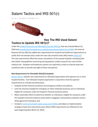 Salami Tactics and IRS 501(r)
By: PHIL C. SOLOMON on OCTOBER 5, 2015
Has The IRS Used Salami
Tactics to Update IRS 501(r)?
Under the Patient Protection and Affordable Care Act (PPACA), that was enacted March 23,
2010 and amended by the Health Care and Education Reconciliation Act of 2010, the Internal
Revenue Service (IRS) has added new requirements for hospital and healthcare organizations to
justify their tax-exempt status under the new rules enacted under (IRS) statute §501(c)(3).
The new requirements affect the actions and policies of tax-exempt hospitals mandating that
they follow new guidelines concerning serving patients unable to pay for the costs of their
medical care. Hospitals and healthcare systems are required to create an internal audit and
compliance plan to provide oversight of these new policies.
New Requirements for Charitable 501(c)(3) Hospitals
Section 501(r), imposes new requirements on 501(c)(3) organizations that operate one or more
hospital facilities. Each 501(c)(3) hospital organization is required to meet four general
requirements on a facility-by-facility basis:
 Establish written financial assistance and emergency medical care policies;
 Limit the amounts charged for emergency or other medically necessary care to individuals
eligible for assistance under the hospital’s financial assistance policy;
 Make reasonable efforts to determine whether an individual is eligible for assistance under
the hospital’s financial assistance policy before engaging in extraordinary collection actions
(ECA) against the individual; and
 Conduct a community health needs assessment (CHNA) and adopt an implementation
strategy at least once every three years (these CHNA requirements are effective for tax
years beginning after March 23, 2012).
 