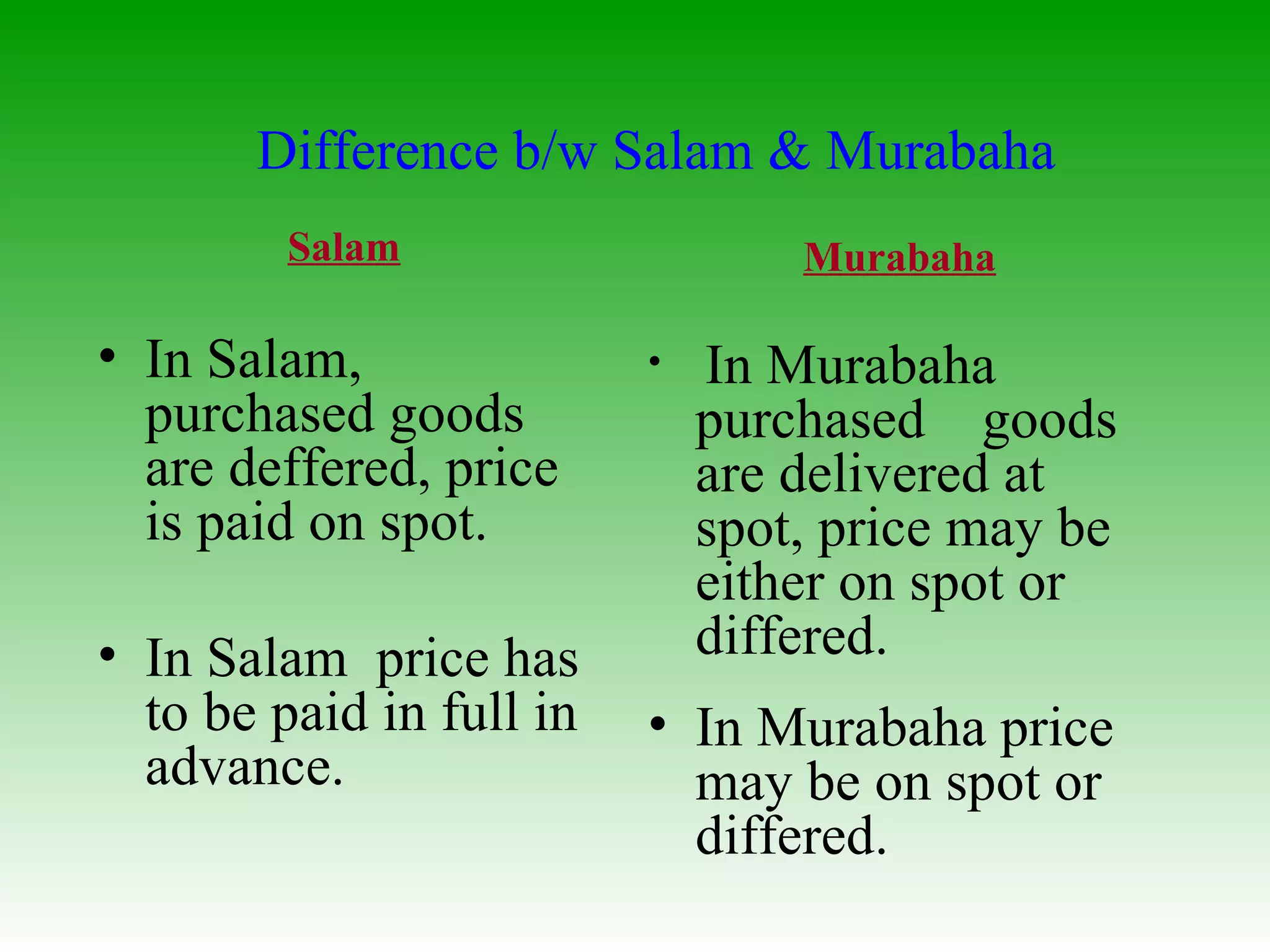 Salam In Salam, purchased goods are deffered, price is paid on spot. In Salam  price has to be paid in full in advance. Murabaha In Murabaha purchased  goods are delivered at spot, price may be either on spot or differed. In Murabaha price may be on spot or differed. Difference b/w Salam & Murabaha 