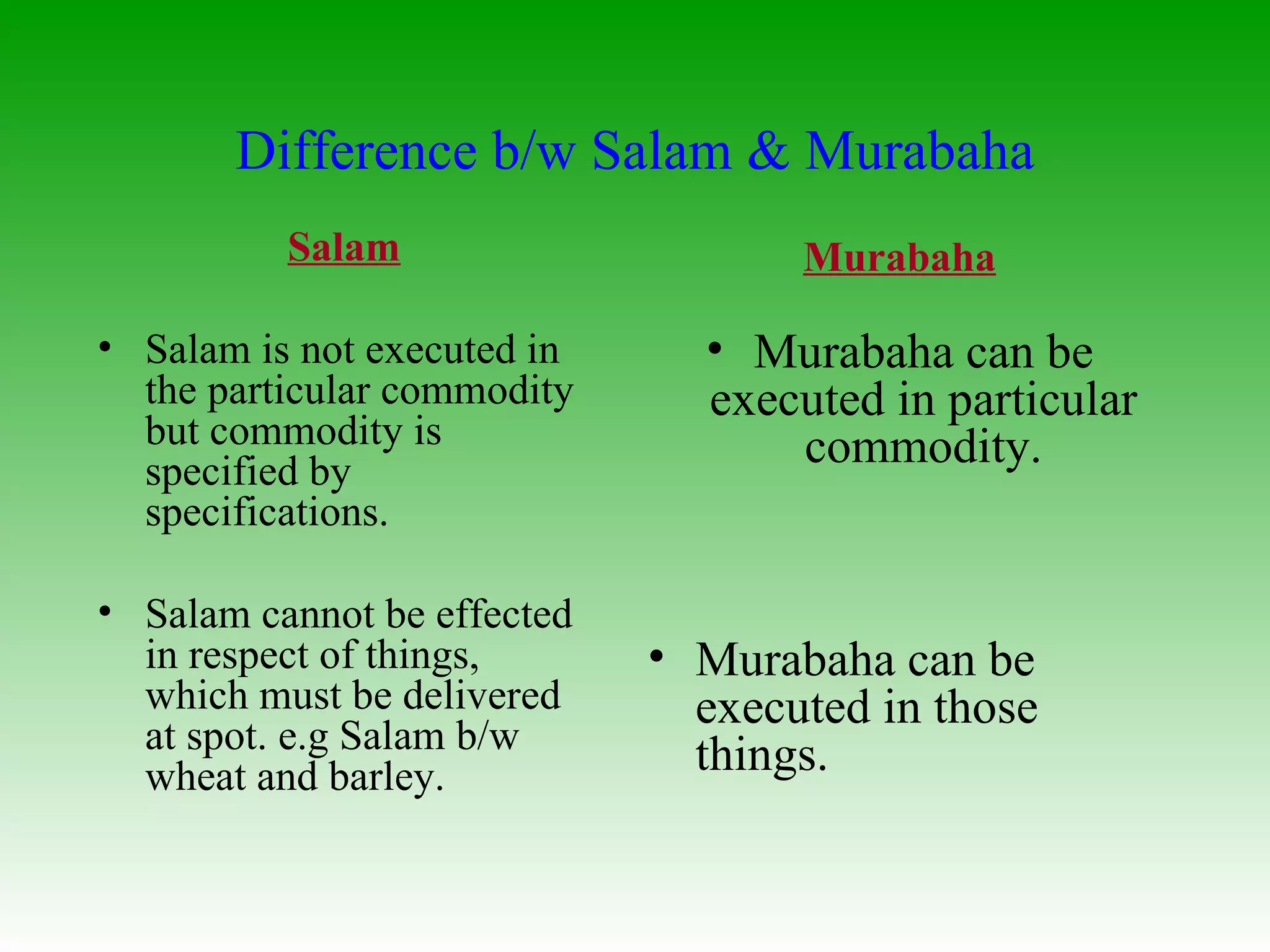 Salam Salam is not executed in the particular commodity but commodity is specified by specifications.  Salam cannot be effected in respect of things, which must be delivered at spot. e.g Salam b/w wheat and barley. Murabaha Murabaha can be executed in particular commodity. Murabaha can be executed in those things. Difference b/w Salam & Murabaha 