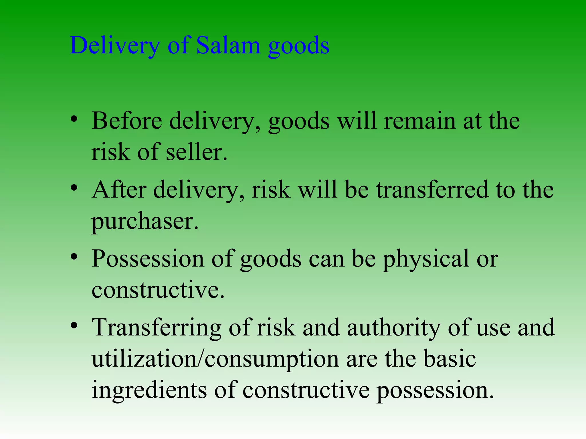Delivery of Salam goods Before delivery, goods will remain at the risk of seller. After delivery, risk will be transferred to the purchaser. Possession of goods can be physical or constructive. Transferring of risk and authority of use and utilization/consumption are the basic ingredients of constructive possession. 
