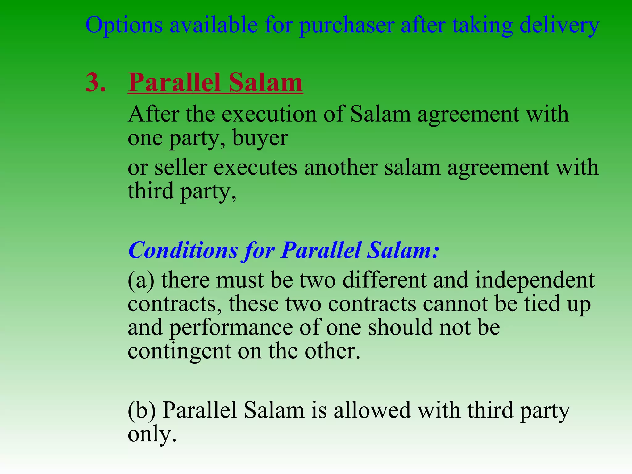 Options available for purchaser after taking delivery Parallel Salam After the execution of Salam agreement with one party, buyer or seller executes another salam agreement with third party, Conditions for Parallel Salam: (a) there must be two different and independent contracts, these two contracts cannot be tied up and performance of one should not be contingent on the other. (b) Parallel Salam is allowed with third party only. 