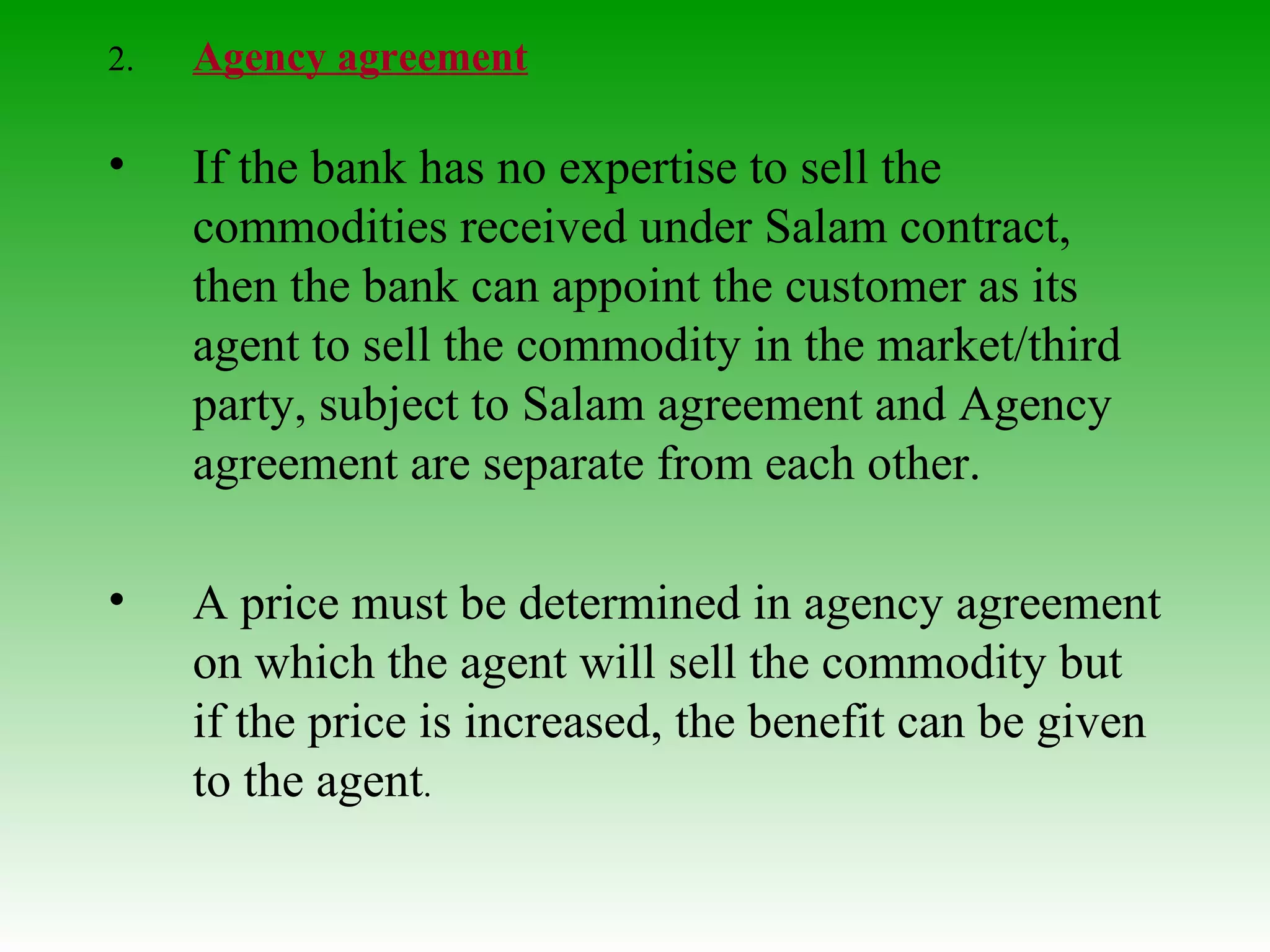 2.  Agency agreement If the bank has no expertise to sell the commodities received under Salam contract, then the bank can appoint the customer as its agent to sell the commodity in the market/third party, subject to Salam agreement and Agency agreement are separate from each other. A price must be determined in agency agreement on which the agent will sell the commodity but if the price is increased, the benefit can be given to the agent . 