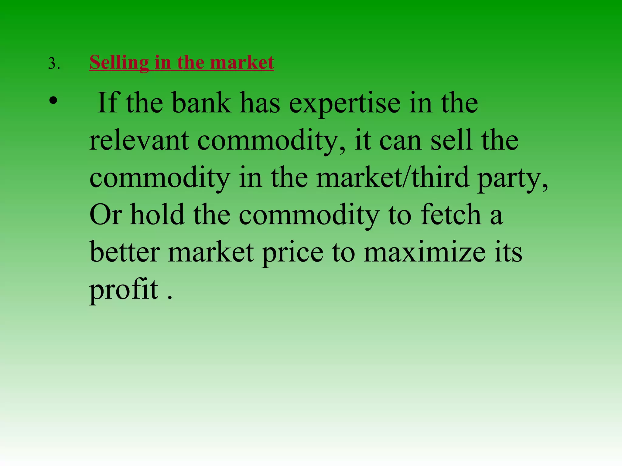 3. Selling in the market   If the bank has expertise in the relevant commodity, it can sell the commodity in the market/third party, Or hold the commodity to fetch a better market price to maximize its profit .  