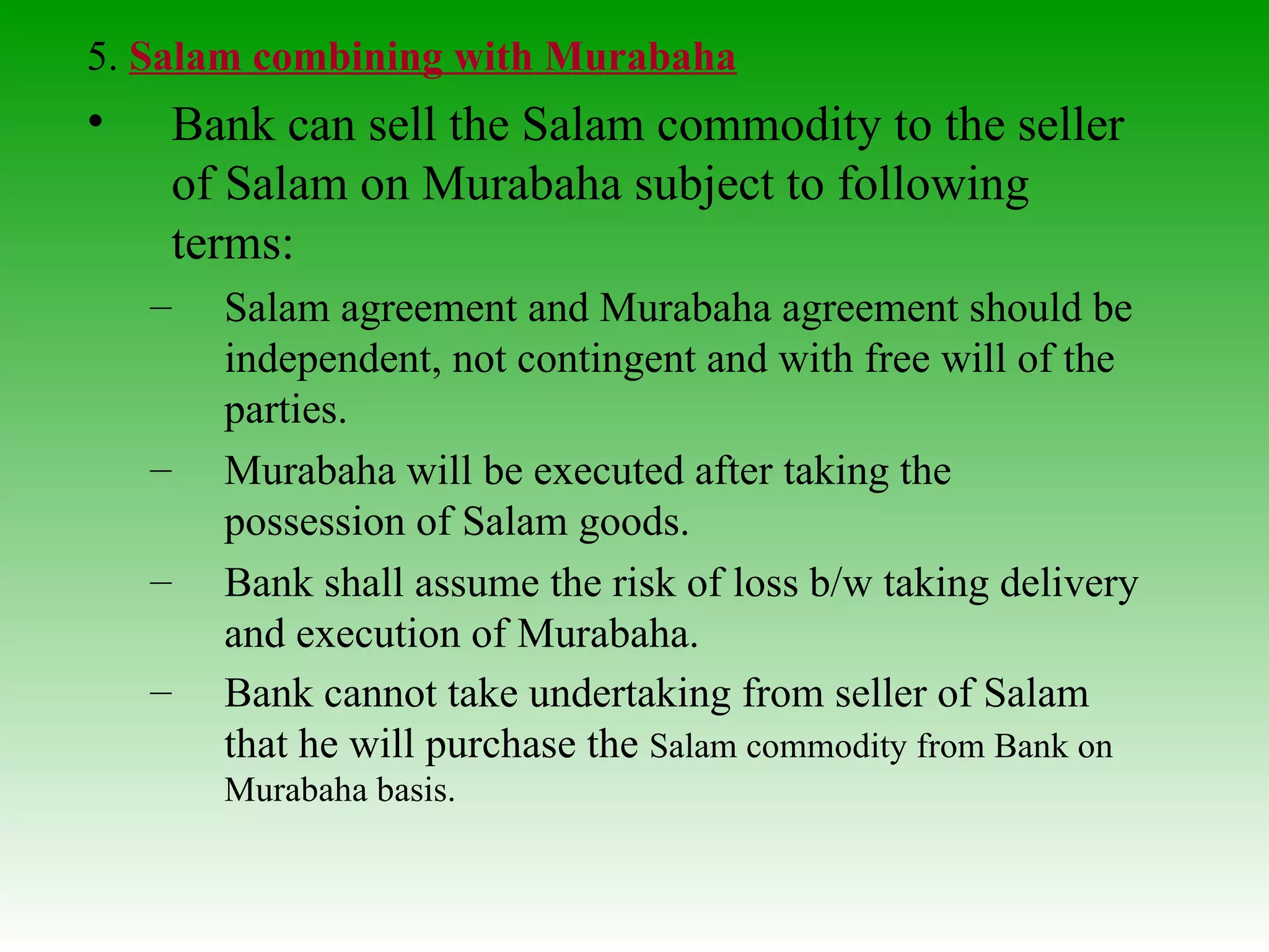 5.  Salam combining with Murabaha Bank can sell the Salam commodity to the seller of Salam on Murabaha subject to following terms: Salam agreement and Murabaha agreement should be independent, not contingent and with free will of the parties. Murabaha will be executed after taking the possession of Salam goods.  Bank shall assume the risk of loss b/w taking delivery and execution of Murabaha. Bank cannot take undertaking from seller of Salam that he will purchase the  Salam commodity from Bank on Murabaha basis. 
